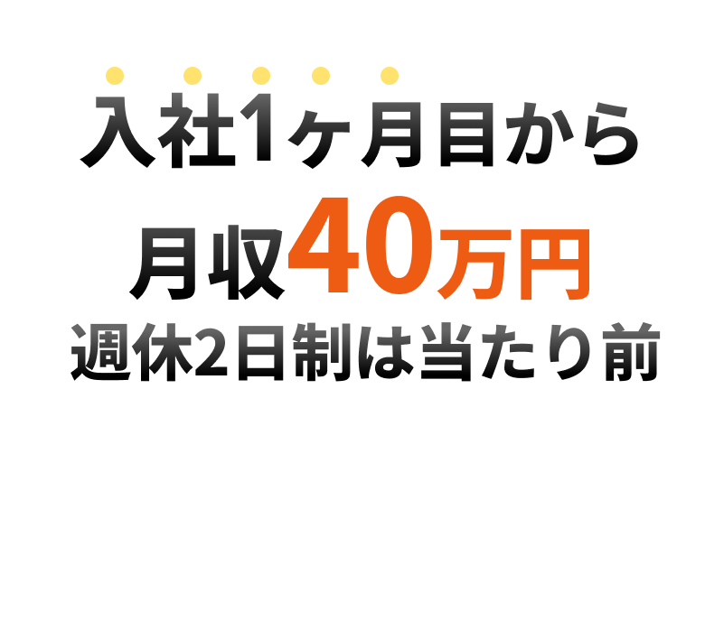高年収×ワークライフバランス×高月収 入社1ヵ月目から月収40万円 週休2日制は当たり前