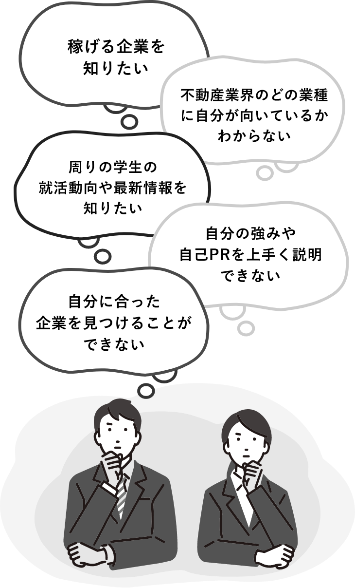 稼げる企業を知りたい 不動産業界のどの業種に自分が向いているかわからない 周りの学生の就活動向や最新情報を知りたい 自分の強みや自己PRを上手く説明できない 自分に合った企業を見つけることができない